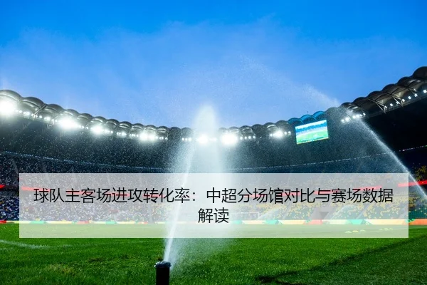 球队主客场进攻转化率：中超分场馆对比与赛场数据解读